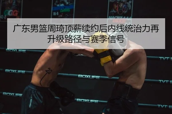 广东男篮周琦顶薪续约后内线统治力再升级路径与赛季信号