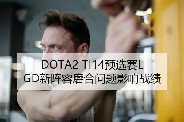 DOTA2 TI14预选赛LGD新阵容磨合问题影响战绩